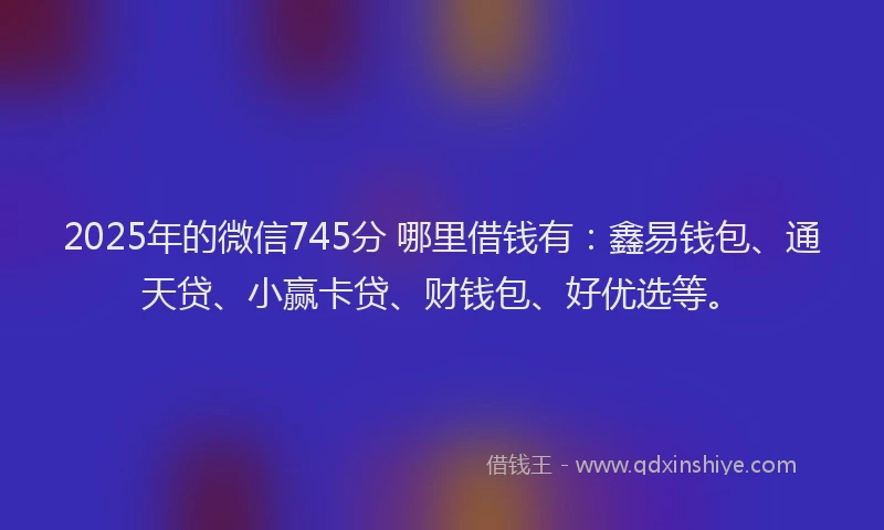 2025年的微信745分 哪里借钱有：鑫易钱包、通天贷、小赢卡贷、财钱包、好优选等。