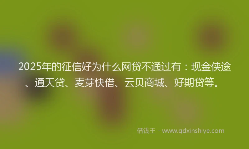 2025年的征信好为什么网贷不通过有：现金侠途、通天贷、麦芽快借、云贝商城、好期贷等。