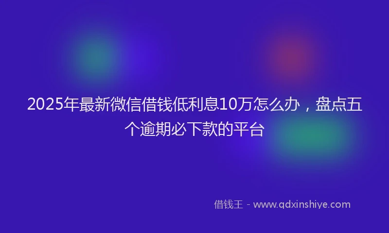 2025年最新微信借钱低利息10万怎么办，盘点五个逾期必下款的平台