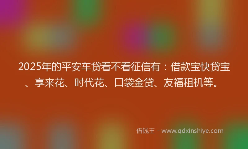 2025年的平安车贷看不看征信有：借款宝快贷宝、享来花、时代花、口袋金贷、友福租机等。