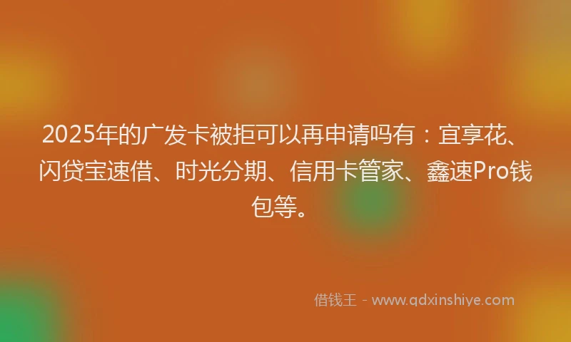 2025年的广发卡被拒可以再申请吗有：宜享花、闪贷宝速借、时光分期、信用卡管家、鑫速Pro钱包等。