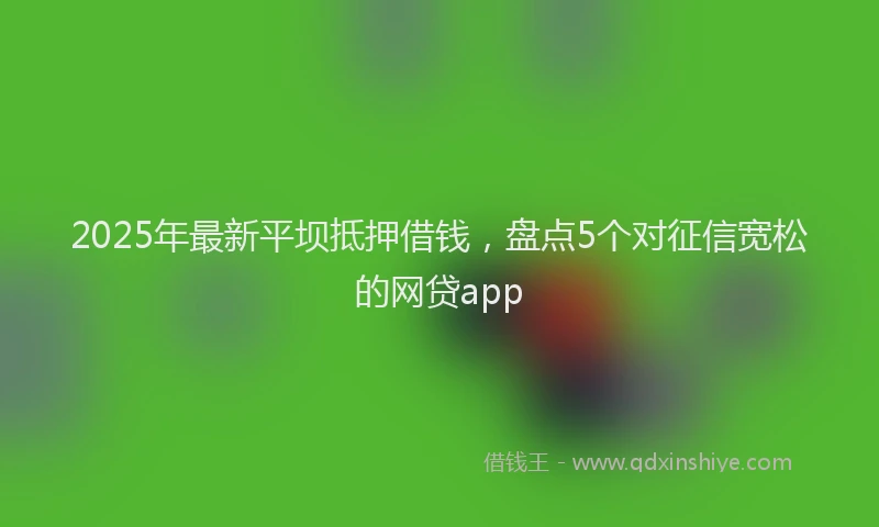 2025年最新平坝抵押借钱，盘点5个对征信宽松的网贷app