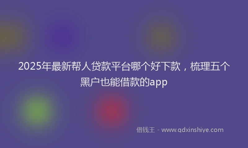 2025年最新帮人贷款平台哪个好下款，梳理五个黑户也能借款的app