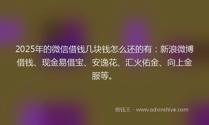 2025年的微信借钱几块钱怎么还的有：新浪微博借钱、现金易借宝、安逸花、汇火佑金、向上金服等。