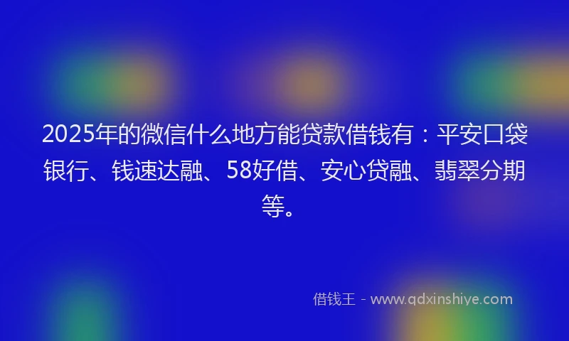 2025年的微信什么地方能贷款借钱有：平安口袋银行、钱速达融、58好借、安心贷融、翡翠分期等。