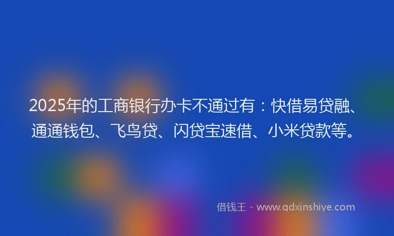 2025年的工商银行办卡不通过有：快借易贷融、通通钱包、飞鸟贷、闪贷宝速借、小米贷款等。
