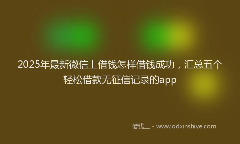 2025年最新微信上借钱怎样借钱成功，汇总五个轻松借款无征信记录的app