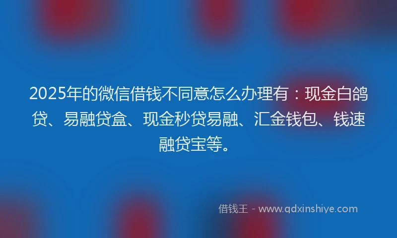 2025年的微信借钱不同意怎么办理有：现金白鸽贷、易融贷盒、现金秒贷易融、汇金钱包、钱速融贷宝等。