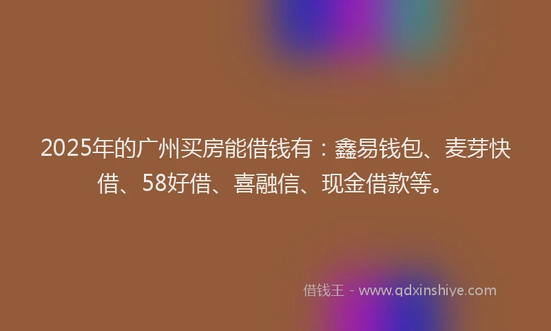 2025年的广州买房能借钱有：鑫易钱包、麦芽快借、58好借、喜融信、现金借款等。