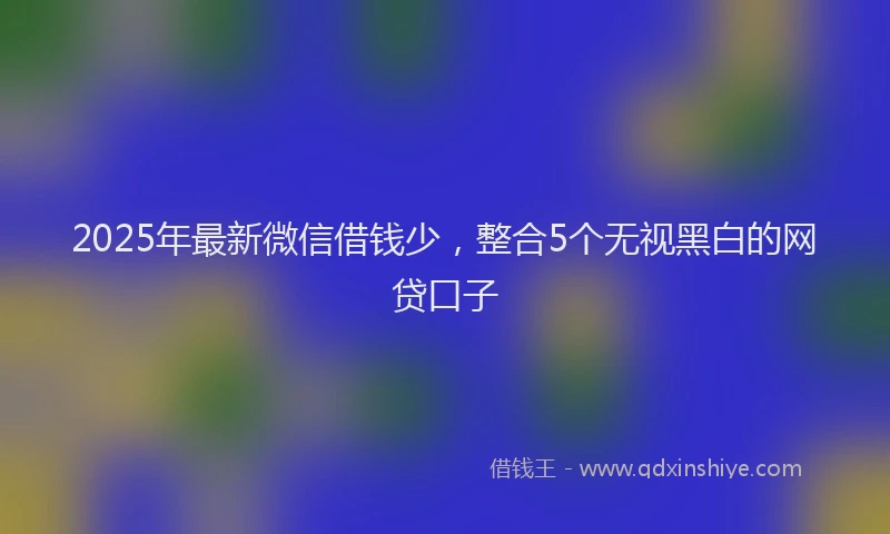 2025年最新微信借钱少，整合5个无视黑白的网贷口子