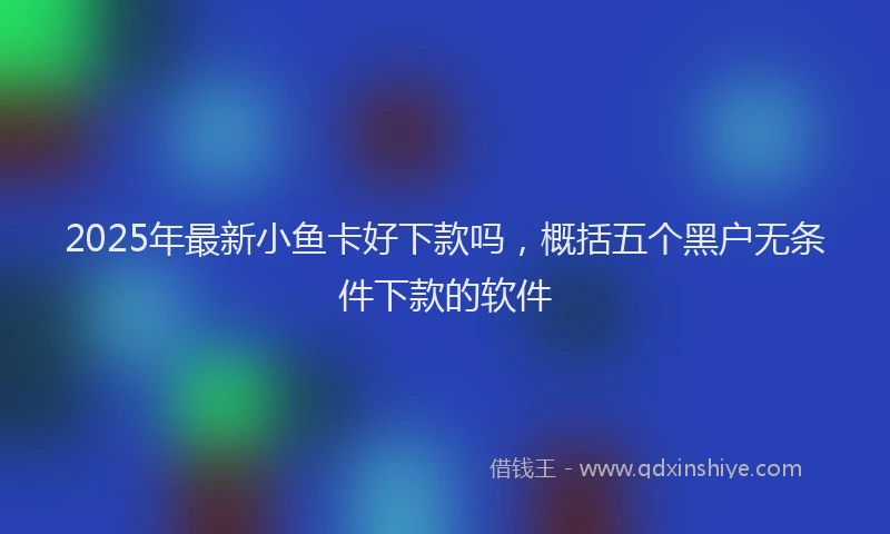 2025年最新小鱼卡好下款吗，概括五个黑户无条件下款的软件