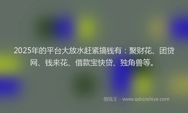 2025年的平台大放水赶紧搞钱有：聚财花、团贷网、钱来花、借款宝快贷、独角兽等。