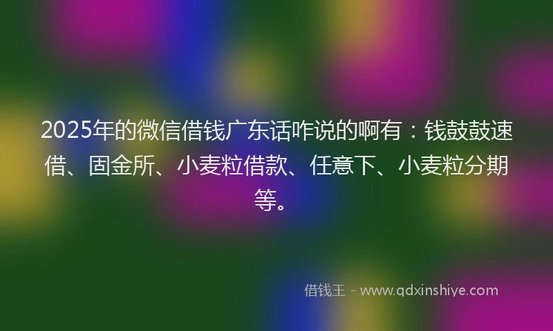 2025年的微信借钱广东话咋说的啊有：钱鼓鼓速借、固金所、小麦粒借款、任意下、小麦粒分期等。