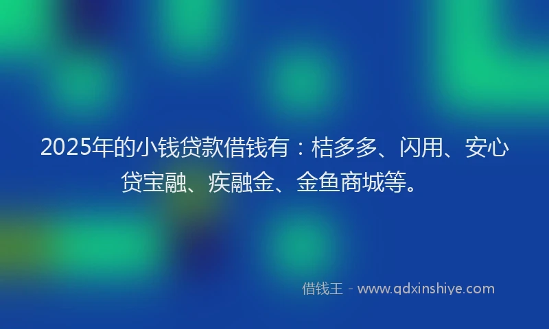 2025年的小钱贷款借钱有：桔多多、闪用、安心贷宝融、疾融金、金鱼商城等。