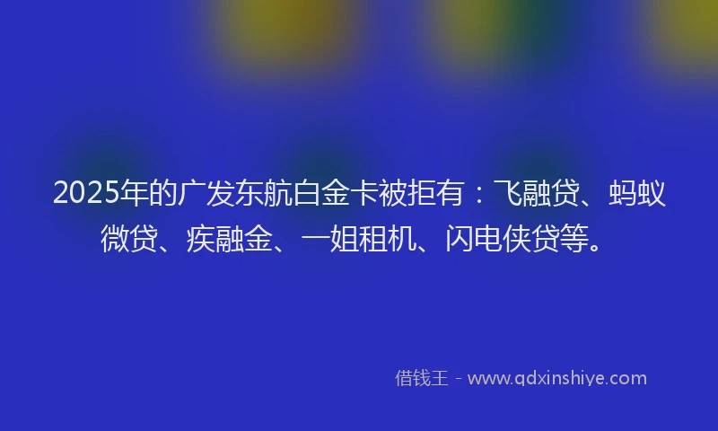2025年的广发东航白金卡被拒有：飞融贷、蚂蚁微贷、疾融金、一姐租机、闪电侠贷等。