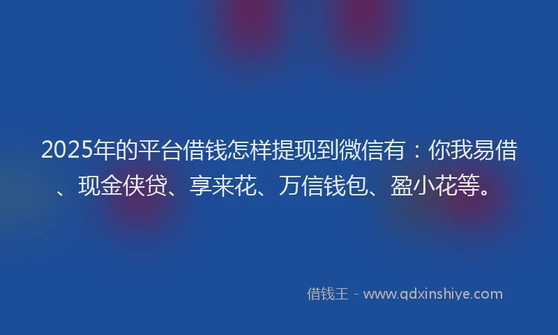 2025年的平台借钱怎样提现到微信有：你我易借、现金侠贷、享来花、万信钱包、盈小花等。