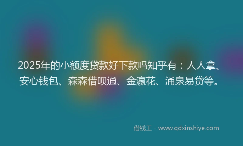 2025年的小额度贷款好下款吗知乎有：人人拿、安心钱包、森森借呗通、金瀛花、涌泉易贷等。