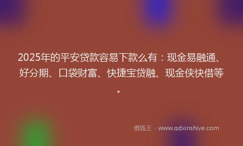 2025年的平安贷款容易下款么有：现金易融通、好分期、口袋财富、快捷宝贷融、现金侠快借等。