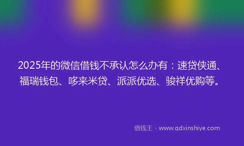 2025年的微信借钱不承认怎么办有：速贷侠通、福瑞钱包、哆来米贷、派派优选、骏祥优购等。
