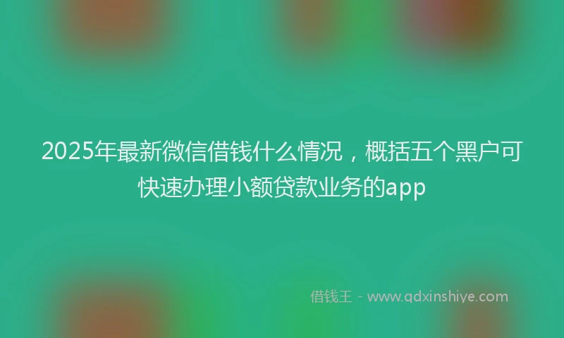 2025年最新微信借钱什么情况，概括五个黑户可快速办理小额贷款业务的app