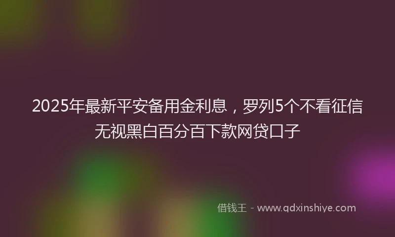 2025年最新平安备用金利息，罗列5个不看征信无视黑白百分百下款网贷口子