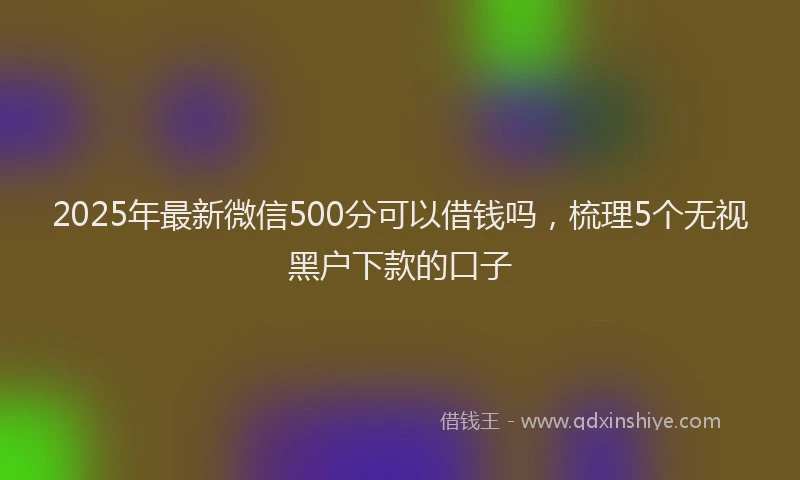 2025年最新微信500分可以借钱吗，梳理5个无视黑户下款的口子