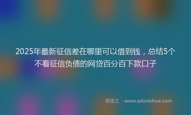 2025年最新征信差在哪里可以借到钱，总结5个不看征信负债的网贷百分百下款口子