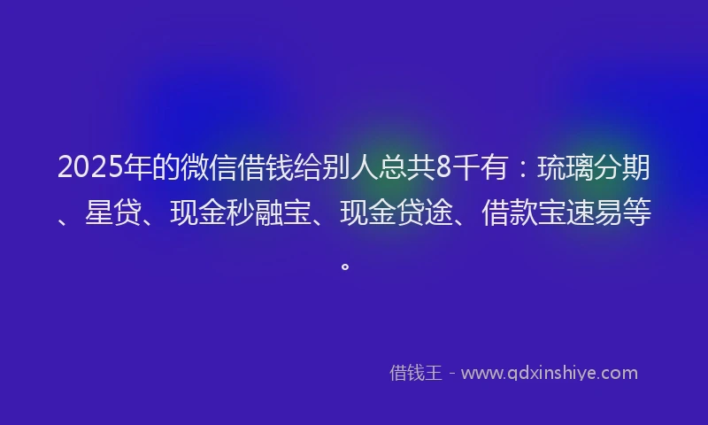 2025年的微信借钱给别人总共8千有：琉璃分期、星贷、现金秒融宝、现金贷途、借款宝速易等。