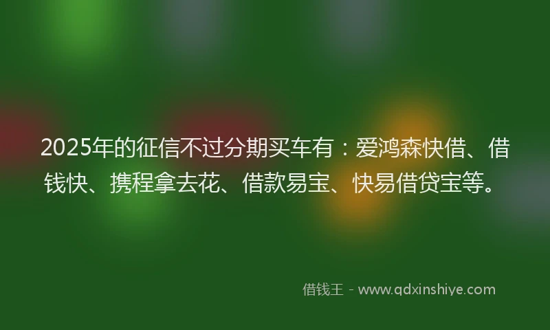 2025年的征信不过分期买车有：爱鸿森快借、借钱快、携程拿去花、借款易宝、快易借贷宝等。