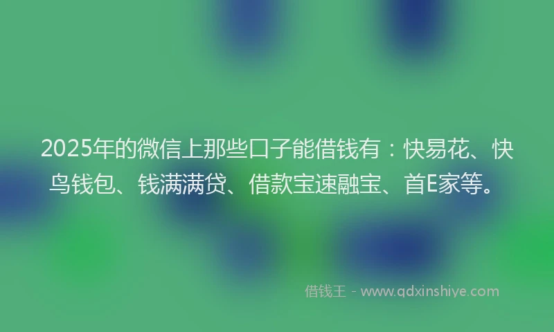 2025年的微信上那些口子能借钱有：快易花、快鸟钱包、钱满满贷、借款宝速融宝、首E家等。