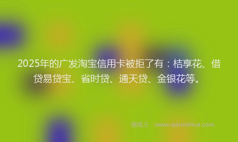 2025年的广发淘宝信用卡被拒了有：桔享花、借贷易贷宝、省时贷、通天贷、金银花等。