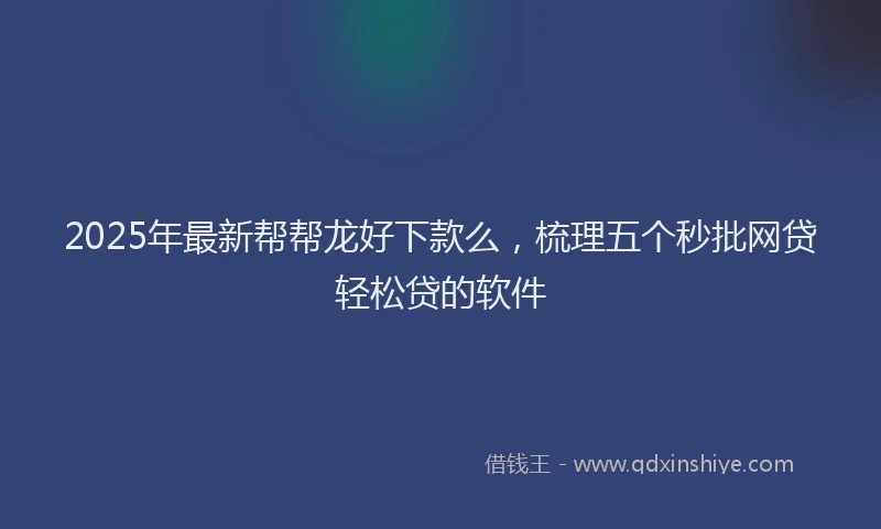 2025年最新帮帮龙好下款么，梳理五个秒批网贷轻松贷的软件