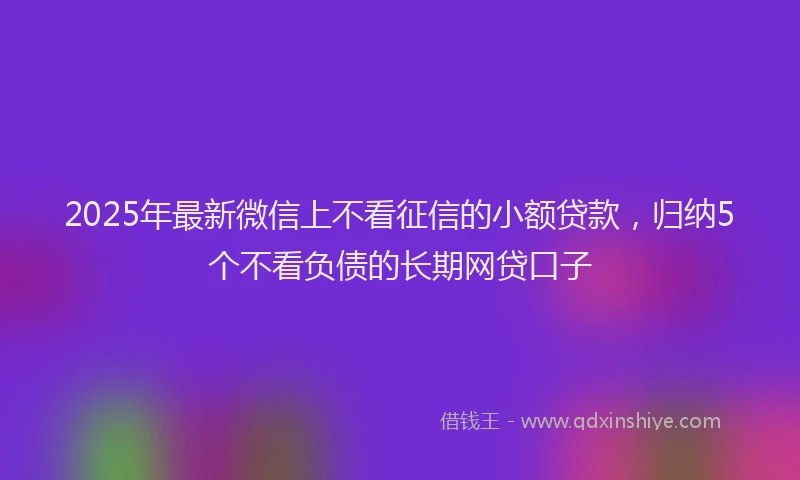 2025年最新微信上不看征信的小额贷款，归纳5个不看负债的长期网贷口子