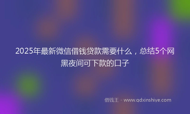 2025年最新微信借钱贷款需要什么，总结5个网黑夜间可下款的口子