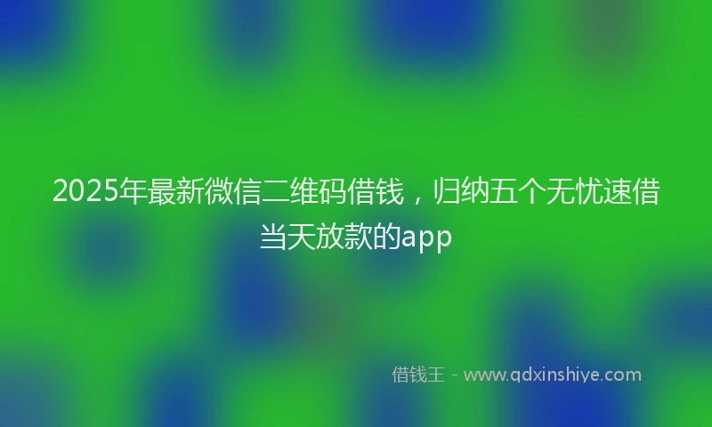 2025年最新微信二维码借钱，归纳五个无忧速借当天放款的app