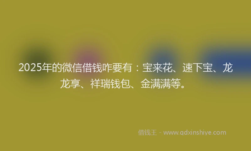 2025年的微信借钱咋要有：宝来花、速下宝、龙龙享、祥瑞钱包、金满满等。