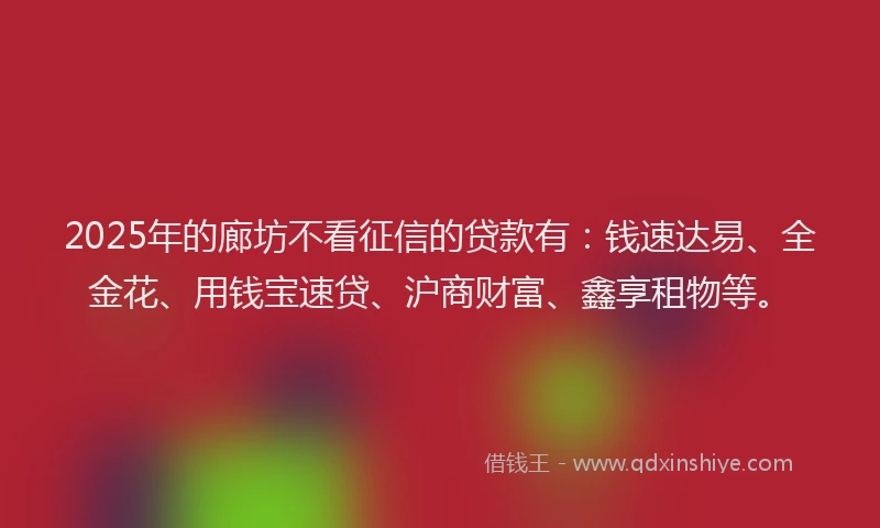2025年的廊坊不看征信的贷款有：钱速达易、全金花、用钱宝速贷、沪商财富、鑫享租物等。