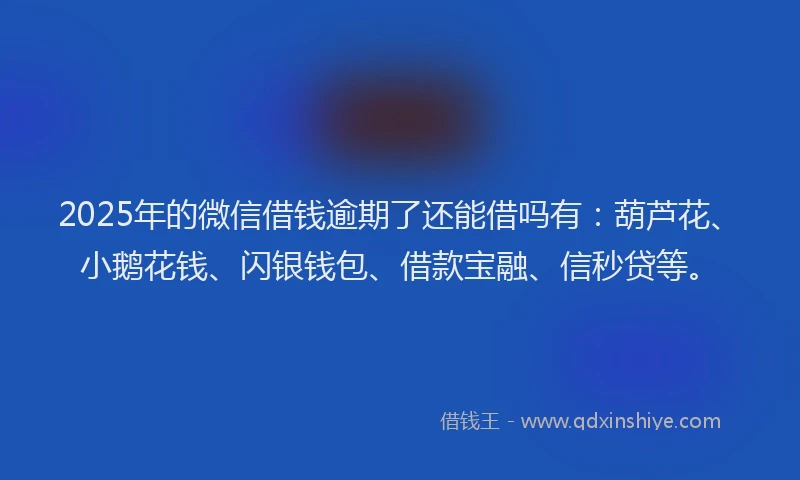 2025年的微信借钱逾期了还能借吗有：葫芦花、小鹅花钱、闪银钱包、借款宝融、信秒贷等。