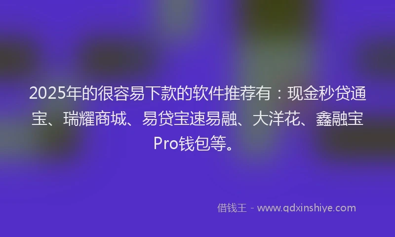 2025年的很容易下款的软件推荐有：现金秒贷通宝、瑞耀商城、易贷宝速易融、大洋花、鑫融宝Pro钱包等。