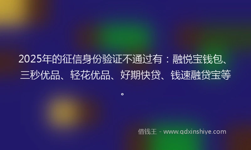 2025年的征信身份验证不通过有：融悦宝钱包、三秒优品、轻花优品、好期快贷、钱速融贷宝等。