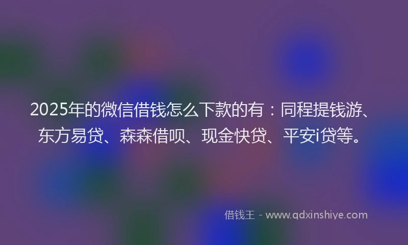 2025年的微信借钱怎么下款的有：同程提钱游、东方易贷、森森借呗、现金快贷、平安i贷等。