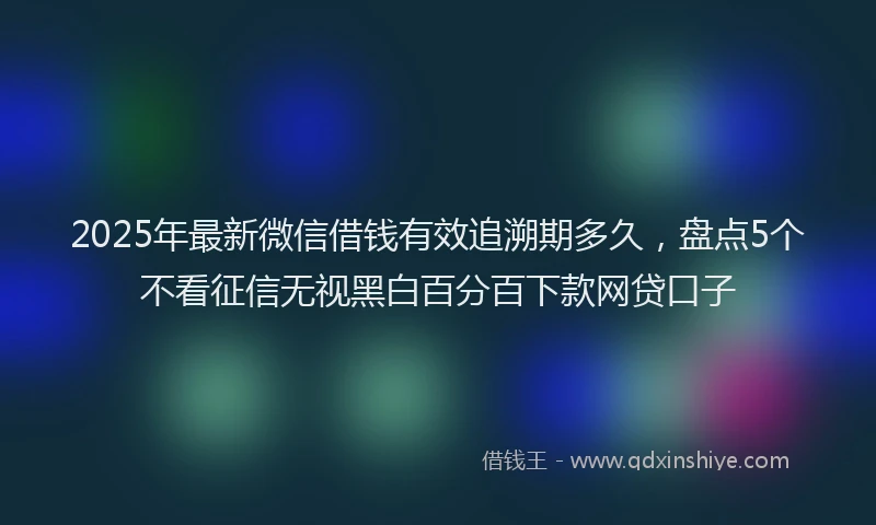 2025年最新微信借钱有效追溯期多久，盘点5个不看征信无视黑白百分百下款网贷口子