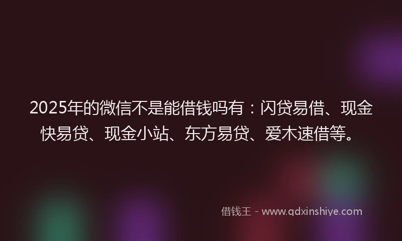 2025年的微信不是能借钱吗有：闪贷易借、现金快易贷、现金小站、东方易贷、爱木速借等。