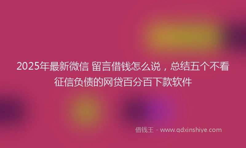 2025年最新微信 留言借钱怎么说，总结五个不看征信负债的网贷百分百下款软件