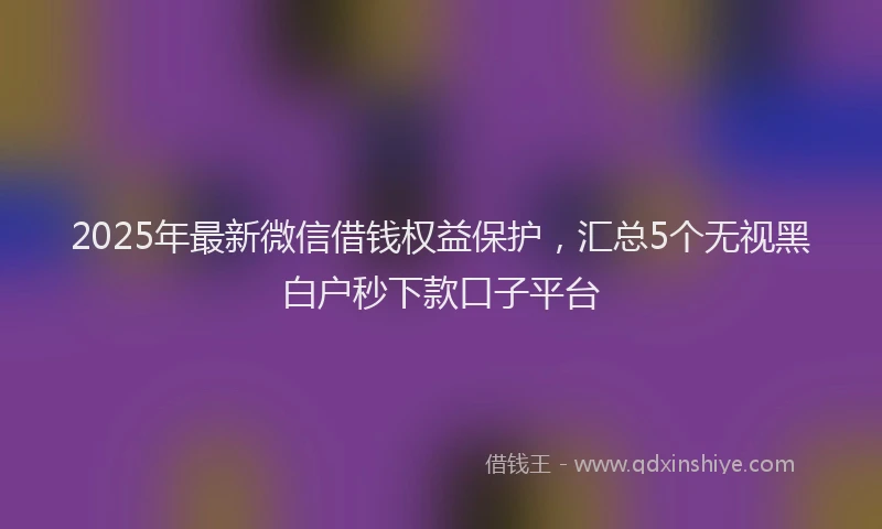 2025年最新微信借钱权益保护，汇总5个无视黑白户秒下款口子平台