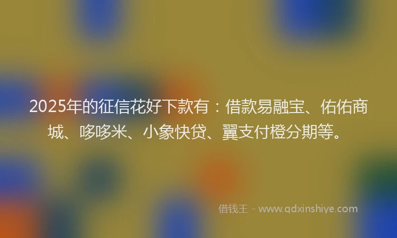 2025年的征信花好下款有：借款易融宝、佑佑商城、哆哆米、小象快贷、翼支付橙分期等。