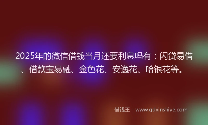 2025年的微信借钱当月还要利息吗有：闪贷易借、借款宝易融、金色花、安逸花、哈银花等。