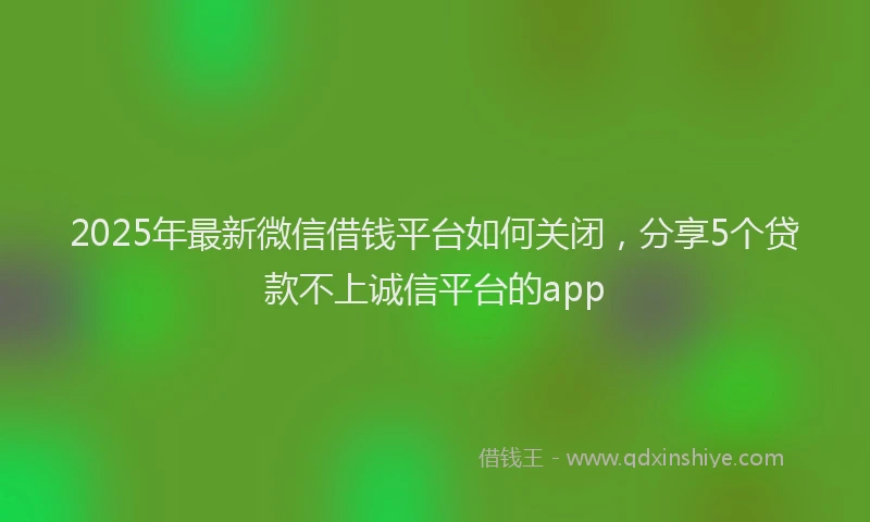 2025年最新微信借钱平台如何关闭，分享5个贷款不上诚信平台的app