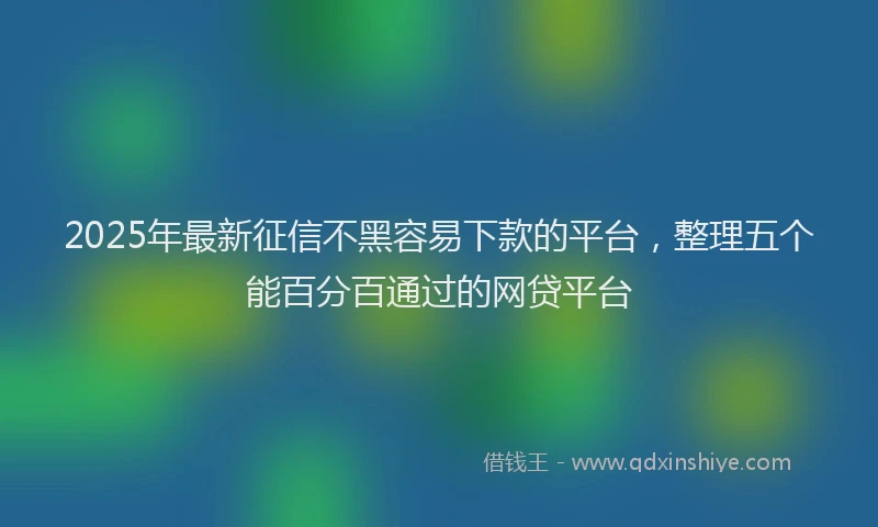 2025年最新征信不黑容易下款的平台，整理五个能百分百通过的网贷平台