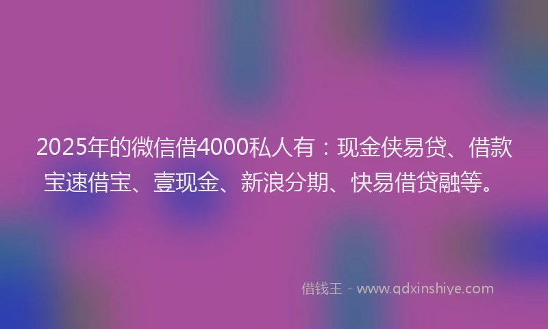 2025年的微信借4000私人有：现金侠易贷、借款宝速借宝、壹现金、新浪分期、快易借贷融等。